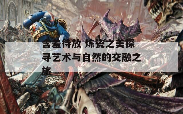 含羞待放 炼瓷之美探寻艺术与自然的交融之旅  第1张