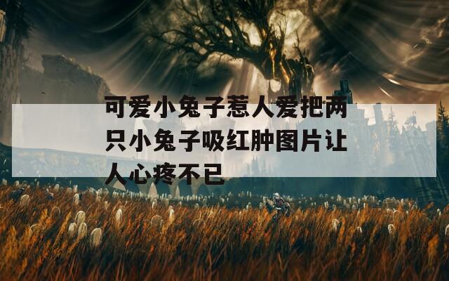 可爱小兔子惹人爱把两只小兔子吸红肿图片让人心疼不已  第1张