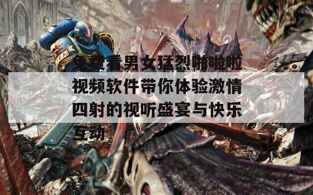 免费看男女猛烈啪啦啦视频软件带你体验激情四射的视听盛宴与快乐互动  第1张