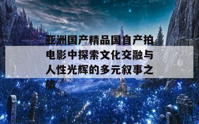 亚洲国产精品国自产拍电影中探索文化交融与人性光辉的多元叙事之旅  第1张