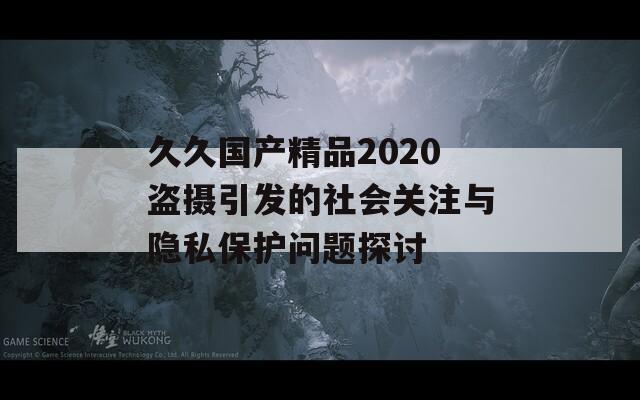 久久国产精品2020盗摄引发的社会关注与隐私保护问题探讨  第1张