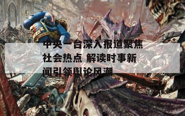 中央一台深入报道聚焦社会热点 解读时事新闻引领舆论风潮  第1张