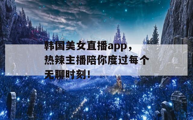 韩国美女直播app，热辣主播陪你度过每个无聊时刻！  第1张