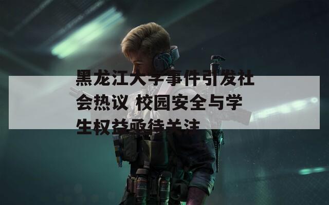 黑龙江大学事件引发社会热议 校园安全与学生权益亟待关注