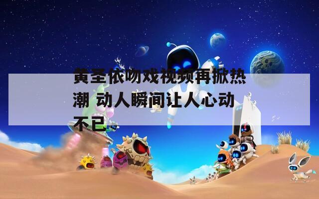 黄圣依吻戏视频再掀热潮 动人瞬间让人心动不已  第1张
