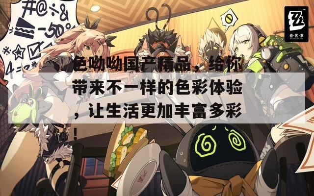 色呦呦国产精品，给你带来不一样的色彩体验，让生活更加丰富多彩！