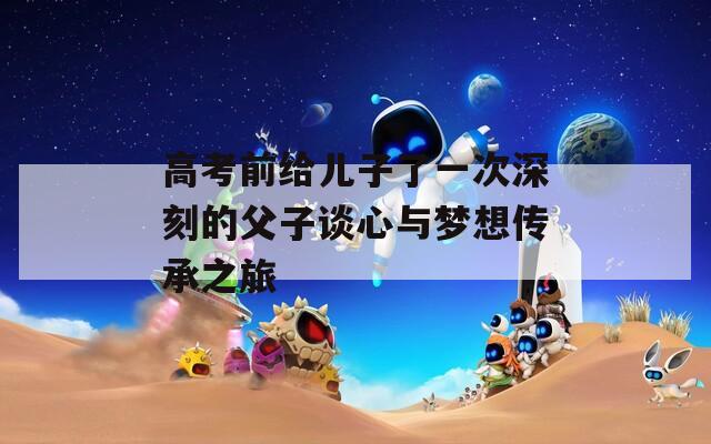 高考前给儿子了一次深刻的父子谈心与梦想传承之旅  第1张