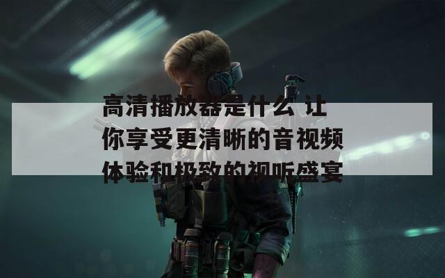 高清播放器是什么 让你享受更清晰的音视频体验和极致的视听盛宴  第1张