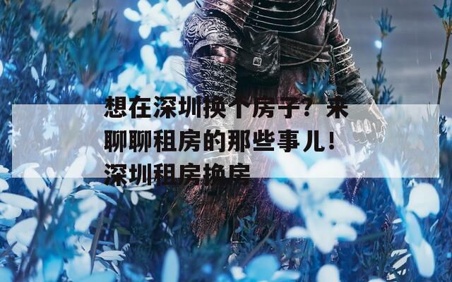 想在深圳换个房子？来聊聊租房的那些事儿！深圳租房换房