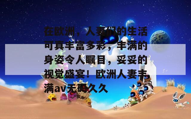 在欧洲，人妻们的生活可真丰富多彩，丰满的身姿令人瞩目，妥妥的视觉盛宴！欧洲人妻丰满av无码久久