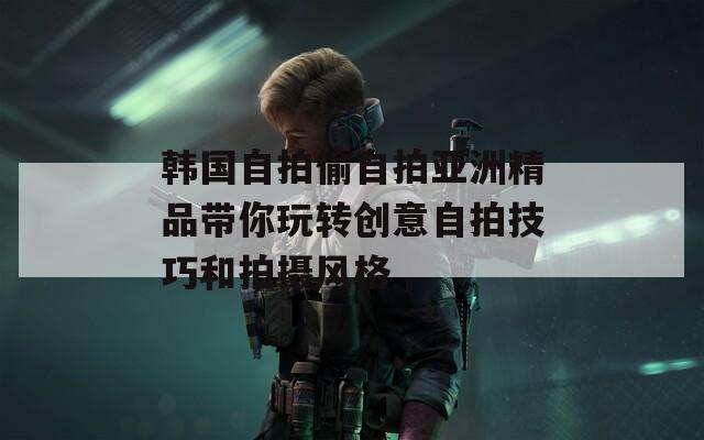 韩国自拍偷自拍亚洲精品带你玩转创意自拍技巧和拍摄风格