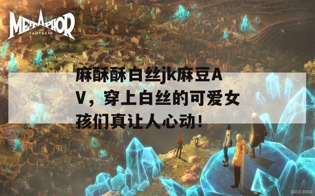 麻酥酥白丝jk麻豆AV，穿上白丝的可爱女孩们真让人心动！
