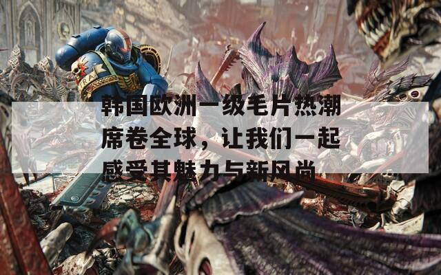 韩国欧洲一级毛片热潮席卷全球，让我们一起感受其魅力与新风尚