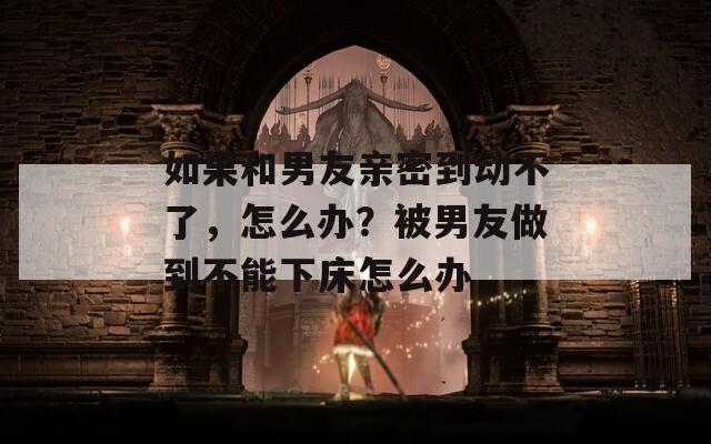 如果和男友亲密到动不了，怎么办？被男友做到不能下床怎么办