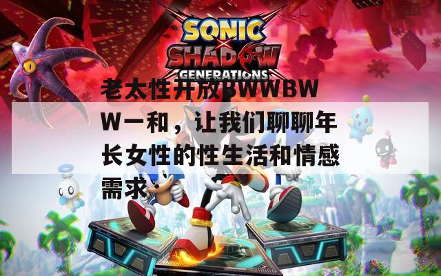 老太性开放BWWBWW一和，让我们聊聊年长女性的性生活和情感需求