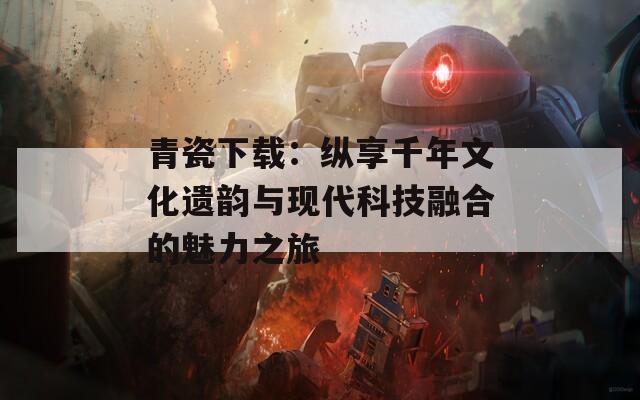 青瓷下载：纵享千年文化遗韵与现代科技融合的魅力之旅  第1张