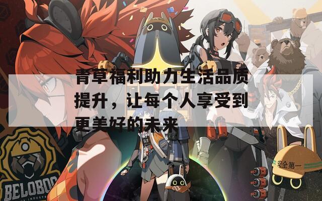青草福利助力生活品质提升，让每个人享受到更美好的未来