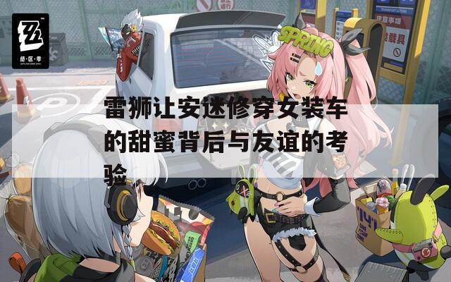 雷狮让安迷修穿女装车的甜蜜背后与友谊的考验