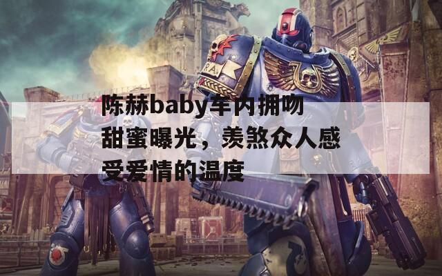 陈赫baby车内拥吻甜蜜曝光，羡煞众人感受爱情的温度
