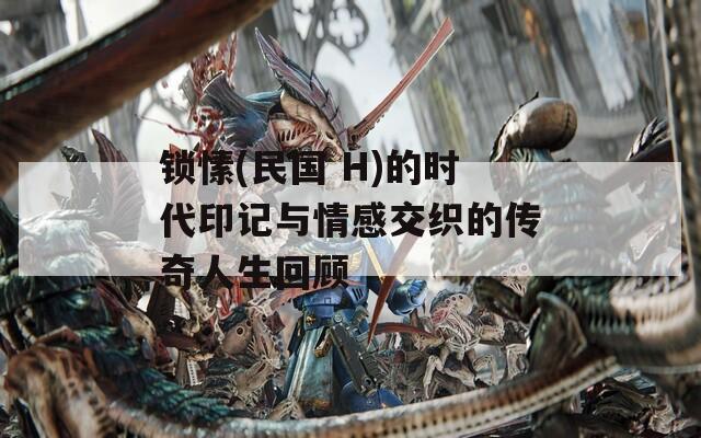 锁愫(民国 H)的时代印记与情感交织的传奇人生回顾