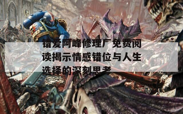 错爱阿峰修理厂免费阅读揭示情感错位与人生选择的深刻思考