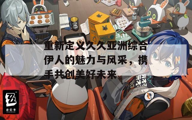 重新定义久久亚洲综合伊人的魅力与风采，携手共创美好未来  第1张