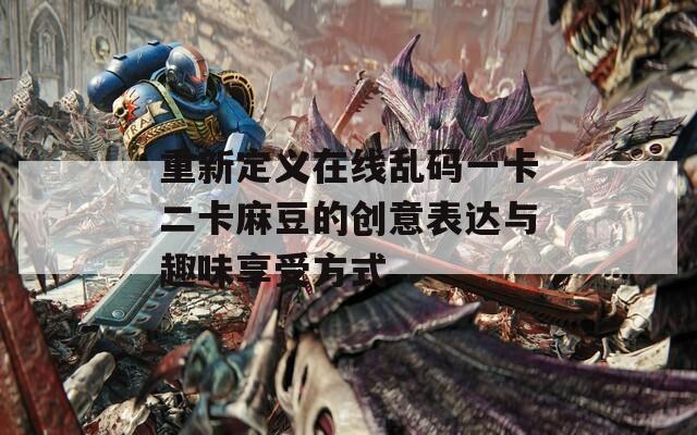 重新定义在线乱码一卡二卡麻豆的创意表达与趣味享受方式