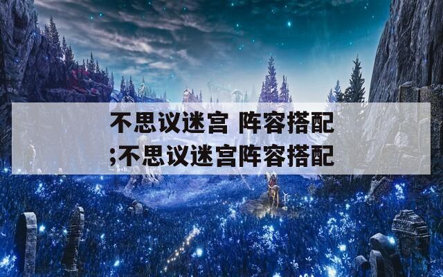 不思议迷宫 阵容搭配;不思议迷宫阵容搭配  第1张