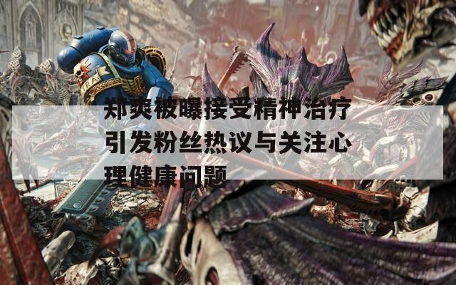 郑爽被曝接受精神治疗引发粉丝热议与关注心理健康问题