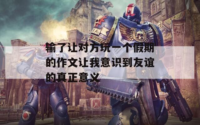输了让对方玩一个假期的作文让我意识到友谊的真正意义  第1张