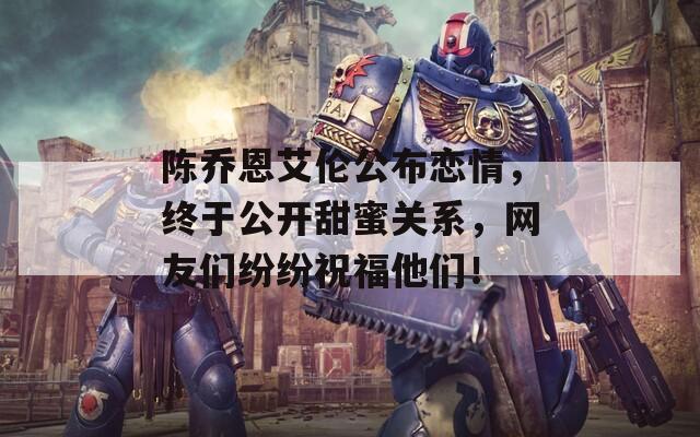 陈乔恩艾伦公布恋情，终于公开甜蜜关系，网友们纷纷祝福他们！