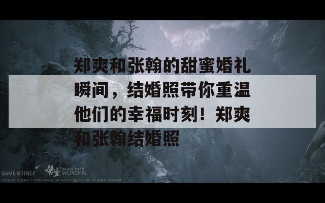 郑爽和张翰的甜蜜婚礼瞬间，结婚照带你重温他们的幸福时刻！郑爽和张翰结婚照