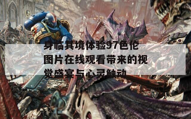 身临其境体验97色伦图片在线观看带来的视觉盛宴与心灵触动