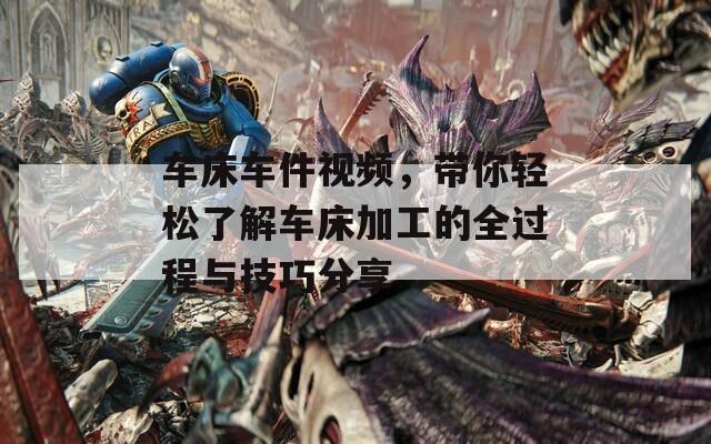 车床车件视频，带你轻松了解车床加工的全过程与技巧分享