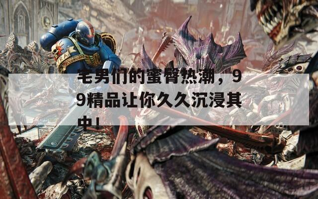 宅男们的蜜臀热潮，99精品让你久久沉浸其中！