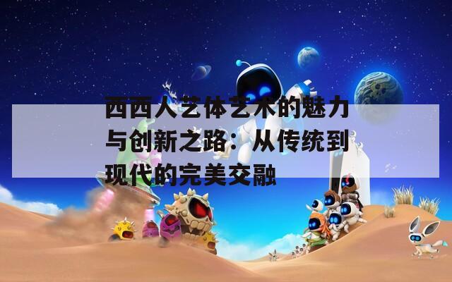 西西人艺体艺术的魅力与创新之路：从传统到现代的完美交融