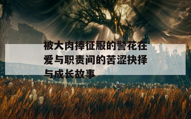 被大肉捧征服的警花在爱与职责间的苦涩抉择与成长故事
