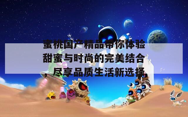 蜜桃国产精品带你体验甜蜜与时尚的完美结合，尽享品质生活新选择