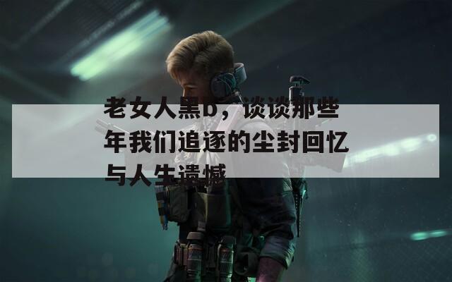 老女人黑b，谈谈那些年我们追逐的尘封回忆与人生遗憾