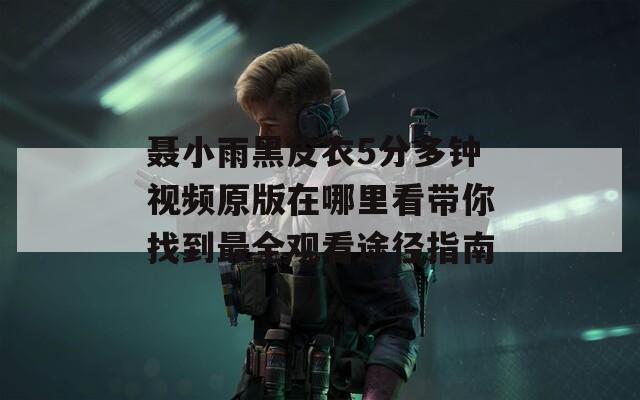 聂小雨黑皮衣5分多钟视频原版在哪里看带你找到最全观看途径指南