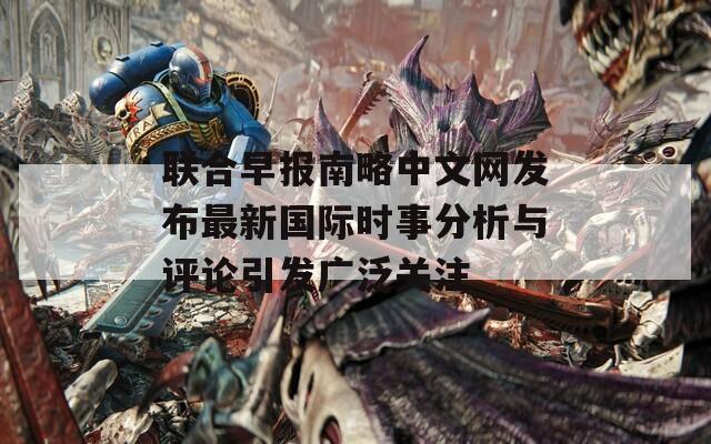 联合早报南略中文网发布最新国际时事分析与评论引发广泛关注  第1张