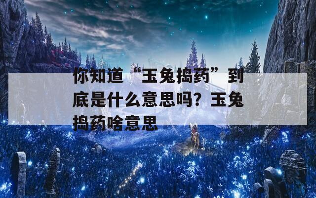 你知道“玉兔捣药”到底是什么意思吗？玉兔捣药啥意思  第1张