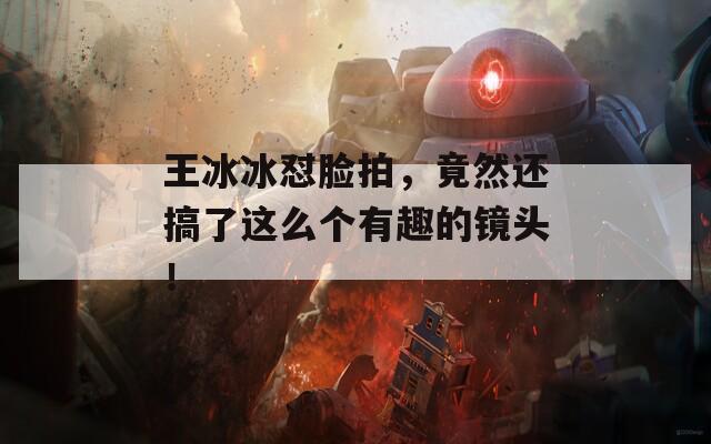 王冰冰怼脸拍，竟然还搞了这么个有趣的镜头！  第1张