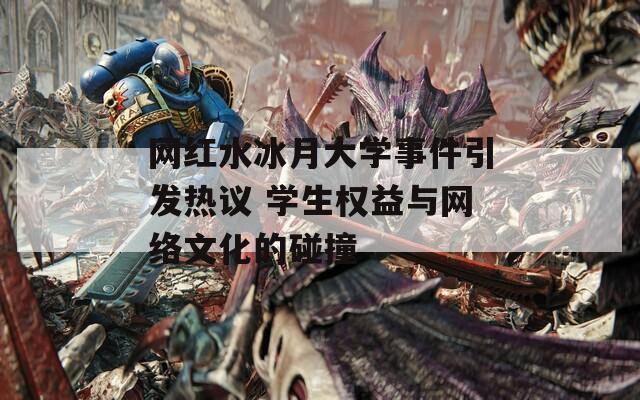 网红水冰月大学事件引发热议 学生权益与网络文化的碰撞