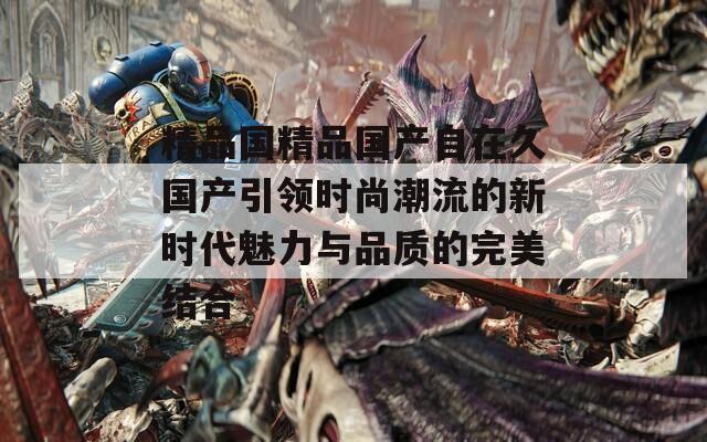 精品国精品国产自在久国产引领时尚潮流的新时代魅力与品质的完美结合