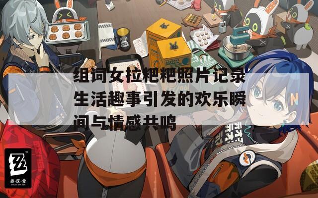 组词女拉粑粑照片记录生活趣事引发的欢乐瞬间与情感共鸣