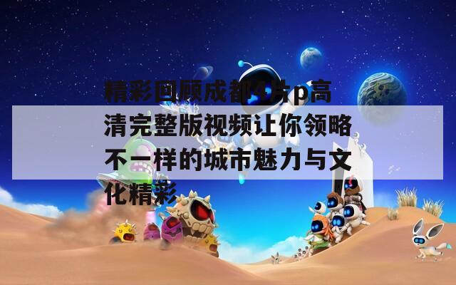 精彩回顾成都4片p高清完整版视频让你领略不一样的城市魅力与文化精彩  第1张
