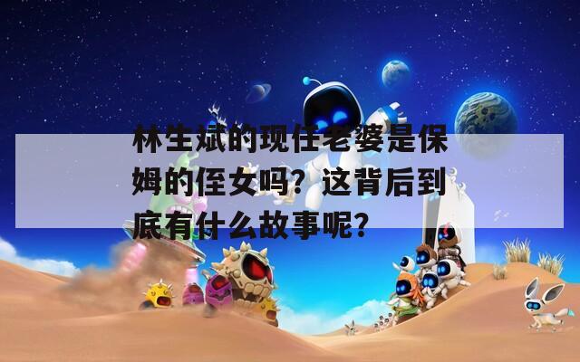 林生斌的现任老婆是保姆的侄女吗？这背后到底有什么故事呢？
