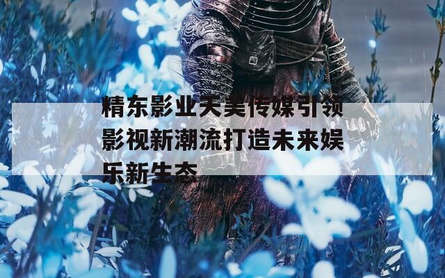 精东影业天美传媒引领影视新潮流打造未来娱乐新生态