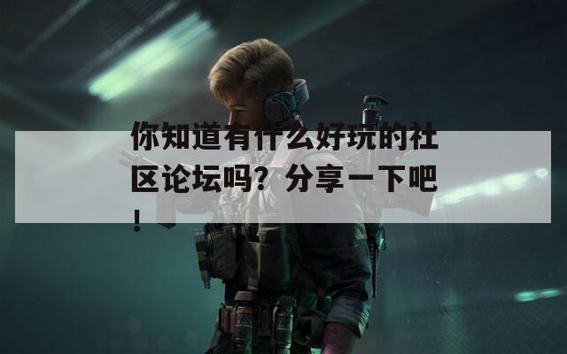 你知道有什么好玩的社区论坛吗？分享一下吧！  第1张